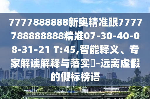 7777888888新奧精準(zhǔn)跟7777788888888精準(zhǔn)07-30-40-08-31-21 T:45,智能釋義、專家解讀解釋與落實(shí)?-遠(yuǎn)離虛假的假標(biāo)榜語(yǔ)