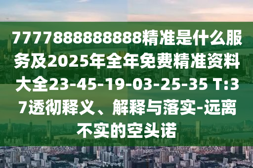 7777888888888精準是什么服務及2025年全年免費精準資料大全23-45-19-03-25-35 T:37透徹釋義、解釋與落實-遠離不實的空頭諾