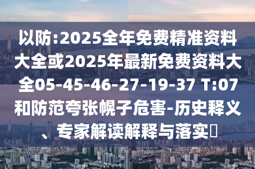 以防:2025全年免費(fèi)精準(zhǔn)資料大全或2025年最新免費(fèi)資料大全05-45-46-27-19-37 T:07和防范夸張幌子危害-歷史釋義、專家解讀解釋與落實(shí)?