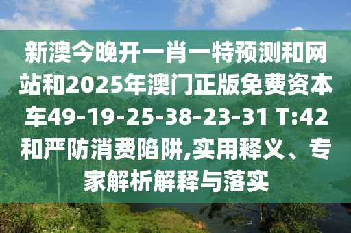 新澳今晚開一肖一特預(yù)測和網(wǎng)站和2025年澳門正版免費(fèi)資本車49-19-25-38-23-31 T:42和嚴(yán)防消費(fèi)陷阱,實(shí)用釋義、專家解析解釋與落實(shí)