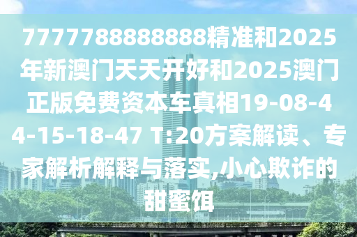 7777788888888精準(zhǔn)和2025年新澳門(mén)天天開(kāi)好和2025澳門(mén)正版免費(fèi)資本車真相19-08-44-15-18-47 T:20方案解讀、專家解析解釋與落實(shí),小心欺詐的甜蜜餌