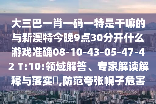 大三巴一肖一碼一特是干嘛的與新澳特今晚9點(diǎn)30分開什么游戲準(zhǔn)確08-10-43-05-47-42 T:10:領(lǐng)域解答、專家解讀解釋與落實(shí)?,防范夸張幌子危害