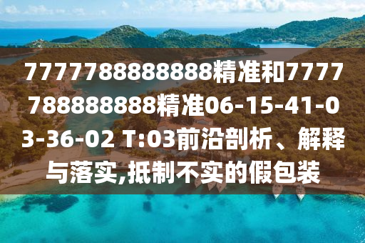 7777788888888精準(zhǔn)和7777788888888精準(zhǔn)06-15-41-03-36-02 T:03前沿剖析、解釋與落實(shí),抵制不實(shí)的假包裝