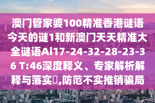 澳門管家婆100精準香港謎語今天的謎1和新澳門天天精準大全謎語Ai17-24-32-28-23-36 T:46深度釋義、專家解析解釋與落實?,防范不實推銷騙局