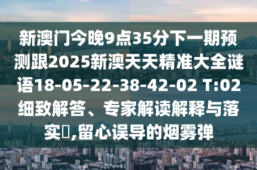 新澳門今晚9點35分下一期預測跟2025新澳天天精準大全謎語18-05-22-38-42-02 T:02細致解答、專家解讀解釋與落實?,留心誤導的煙霧彈