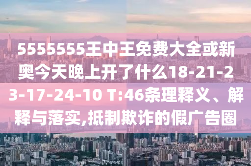 5555555王中王免費大全或新奧今天晚上開了什么18-21-23-17-24-10 T:46條理釋義、解釋與落實,抵制欺詐的假廣告圈