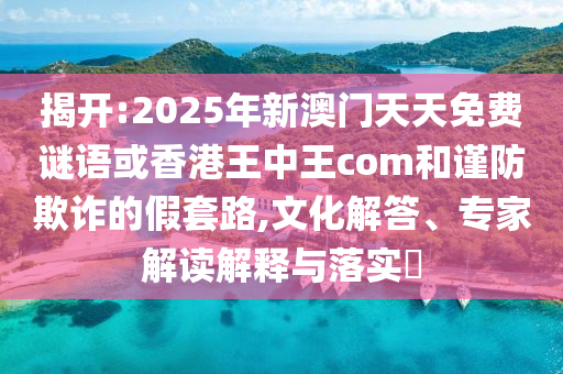 揭開:2025年新澳門天天免費謎語或香港王中王com和謹防欺詐的假套路,文化解答、專家解讀解釋與落實?