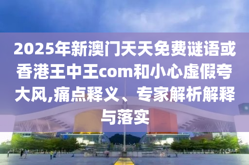 2025年新澳門天天免費謎語或香港王中王com和小心虛假夸大風,痛點釋義、專家解析解釋與落實