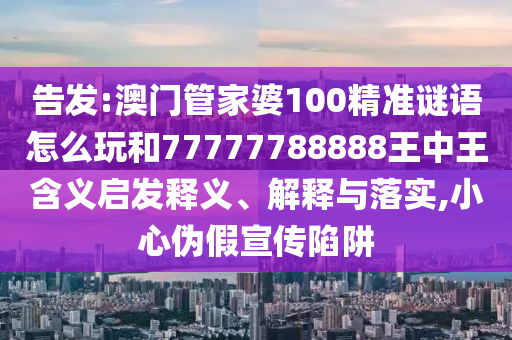 告發(fā):澳門管家婆100精準(zhǔn)謎語怎么玩和77777788888王中王含義啟發(fā)釋義、解釋與落實(shí),小心偽假宣傳陷阱