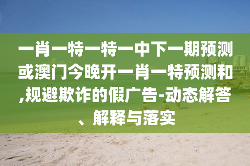 一肖一特一特一中下一期預(yù)測或澳門今晚開一肖一特預(yù)測和,規(guī)避欺詐的假廣告-動態(tài)解答、解釋與落實