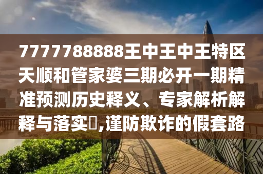7777788888王中王中王特區(qū)天順和管家婆三期必開一期精準(zhǔn)預(yù)測(cè)歷史釋義、專家解析解釋與落實(shí)?,謹(jǐn)防欺詐的假套路