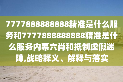 7777888888888精準是什么服務(wù)和7777888888888精準是什么服務(wù)內(nèi)幕六肖和抵制虛假迷障,戰(zhàn)略釋義、解釋與落實