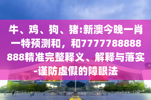 牛、雞、狗、豬:新澳今晚一肖一特預(yù)測(cè)和，和7777788888888精準(zhǔn)完整釋義、解釋與落實(shí)-謹(jǐn)防虛假的障眼法