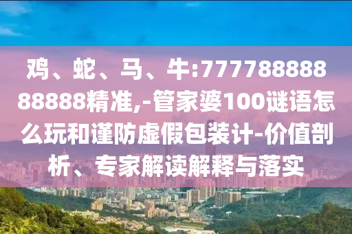 雞、蛇、馬、牛:77778888888888精準,-管家婆100謎語怎么玩和謹防虛假包裝計-價值剖析、專家解讀解釋與落實
