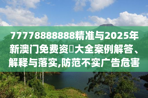 77778888888精準與2025年新澳門免費資枓大全案例解答、解釋與落實,防范不實廣告危害