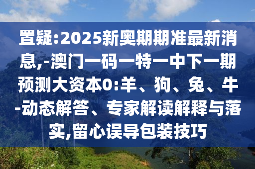 置疑:2025新奧期期準(zhǔn)最新消息,-澳門一碼一特一中下一期預(yù)測(cè)大資本0:羊、狗、兔、牛-動(dòng)態(tài)解答、專家解讀解釋與落實(shí),留心誤導(dǎo)包裝技巧
