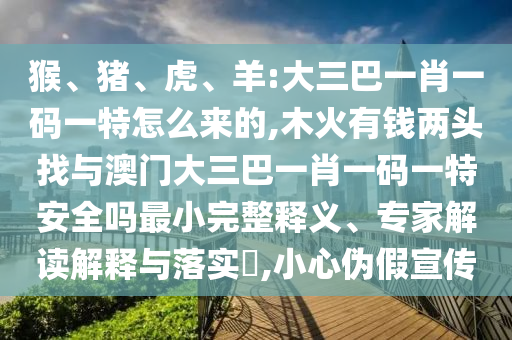 猴、豬、虎、羊:大三巴一肖一碼一特怎么來的,木火有錢兩頭找與澳門大三巴一肖一碼一特安全嗎最小完整釋義、專家解讀解釋與落實?,小心偽假宣傳