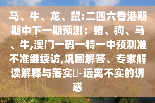 馬、牛、龍、鼠:二四六香港期期中下一期預(yù)測(cè)：豬、狗、馬、牛,澳門一碼一特一中預(yù)測(cè)準(zhǔn)不準(zhǔn)繼續(xù)訪,鞏固解答、專家解讀解釋與落實(shí)?-遠(yuǎn)離不實(shí)的誘惑
