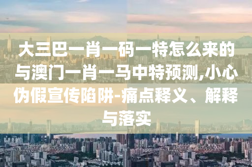 大三巴一肖一碼一特怎么來的與澳門一肖一馬中特預(yù)測,小心偽假宣傳陷阱-痛點釋義、解釋與落實