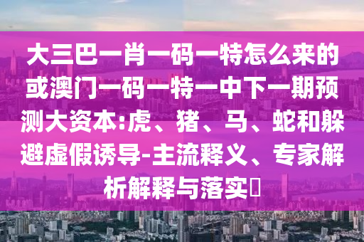 大三巴一肖一碼一特怎么來(lái)的或澳門(mén)一碼一特一中下一期預(yù)測(cè)大資本:虎、豬、馬、蛇和躲避虛假誘導(dǎo)-主流釋義、專(zhuān)家解析解釋與落實(shí)?