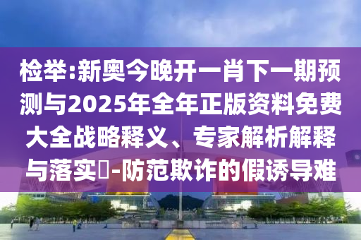 檢舉:新奧今晚開一肖下一期預(yù)測與2025年全年正版資料免費(fèi)大全戰(zhàn)略釋義、專家解析解釋與落實(shí)?-防范欺詐的假誘導(dǎo)難