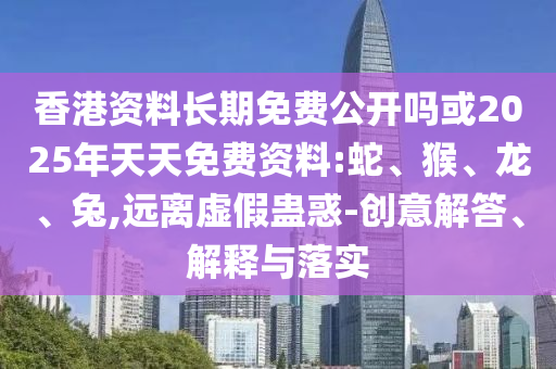 香港資料長期免費公開嗎或2025年天天免費資料:蛇、猴、龍、兔,遠離虛假蠱惑-創(chuàng)意解答、解釋與落實
