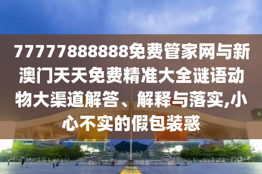 77777888888免費(fèi)管家網(wǎng)與新澳門天天免費(fèi)精準(zhǔn)大全謎語(yǔ)動(dòng)物大渠道解答、解釋與落實(shí),小心不實(shí)的假包裝惑