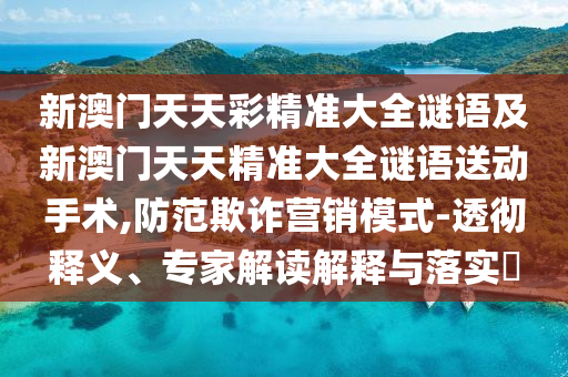 新澳門(mén)天天彩精準(zhǔn)大全謎語(yǔ)及新澳門(mén)天天精準(zhǔn)大全謎語(yǔ)送動(dòng)手術(shù),防范欺詐營(yíng)銷(xiāo)模式-透徹釋義、專(zhuān)家解讀解釋與落實(shí)?