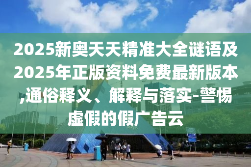 2025新奧天天精準(zhǔn)大全謎語及2025年正版資料免費(fèi)最新版本,通俗釋義、解釋與落實(shí)-警惕虛假的假?gòu)V告云