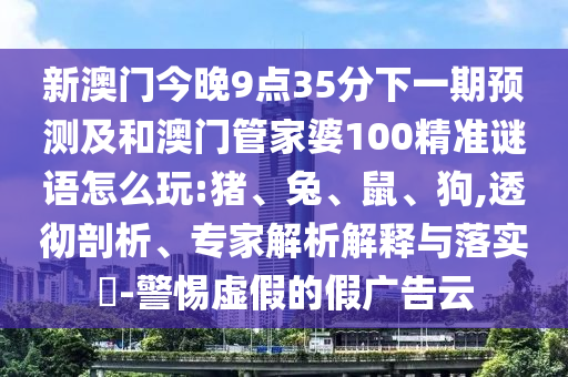 新澳門今晚9點35分下一期預(yù)測及和澳門管家婆100精準(zhǔn)謎語怎么玩:豬、兔、鼠、狗,透徹剖析、專家解析解釋與落實?-警惕虛假的假廣告云