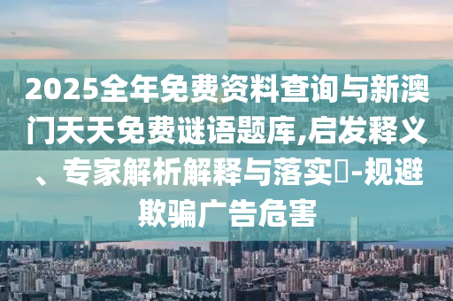 2025全年免費資料查詢與新澳門天天免費謎語題庫,啟發(fā)釋義、專家解析解釋與落實?-規(guī)避欺騙廣告危害