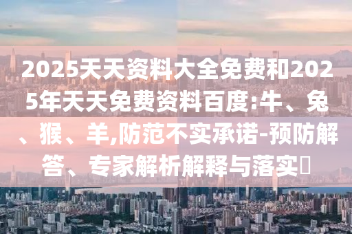 2025天天資料大全免費和2025年天天免費資料百度:牛、兔、猴、羊,防范不實承諾-預防解答、專家解析解釋與落實?