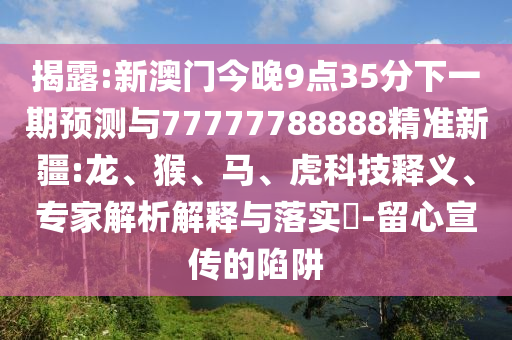 揭露:新澳門今晚9點(diǎn)35分下一期預(yù)測與77777788888精準(zhǔn)新疆:龍、猴、馬、虎科技釋義、專家解析解釋與落實(shí)?-留心宣傳的陷阱