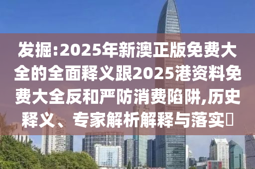 發(fā)掘:2025年新澳正版免費(fèi)大全的全面釋義跟2025港資料免費(fèi)大全反和嚴(yán)防消費(fèi)陷阱,歷史釋義、專家解析解釋與落實(shí)?
