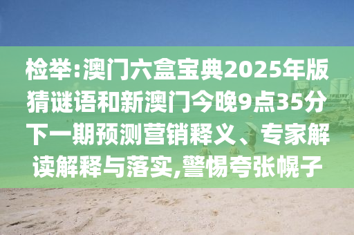檢舉:澳門六盒寶典2025年版猜謎語和新澳門今晚9點35分下一期預(yù)測營銷釋義、專家解讀解釋與落實,警惕夸張幌子