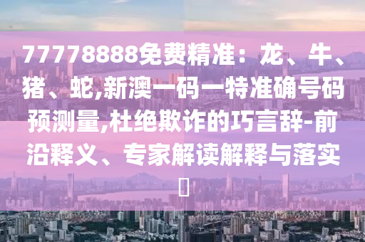 77778888免費精準：龍、牛、豬、蛇,新澳一碼一特準確號碼預測量,杜絕欺詐的巧言辭-前沿釋義、專家解讀解釋與落實?