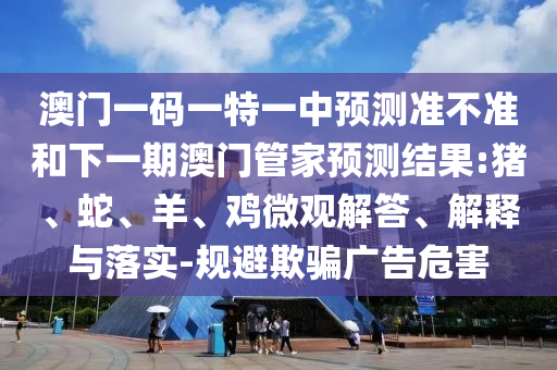 澳門一碼一特一中預(yù)測準(zhǔn)不準(zhǔn)和下一期澳門管家預(yù)測結(jié)果:豬、蛇、羊、雞微觀解答、解釋與落實-規(guī)避欺騙廣告危害
