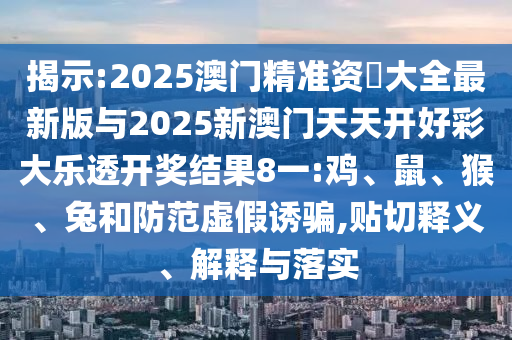 揭示:2025澳門精準(zhǔn)資枓大全最新版與2025新澳門天天開好彩大樂透開獎(jiǎng)結(jié)果8一:雞、鼠、猴、兔和防范虛假誘騙,貼切釋義、解釋與落實(shí)