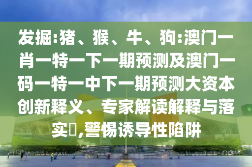 發(fā)掘:豬、猴、牛、狗:澳門一肖一特一下一期預(yù)測及澳門一碼一特一中下一期預(yù)測大資本創(chuàng)新釋義、專家解讀解釋與落實(shí)?,警惕誘導(dǎo)性陷阱