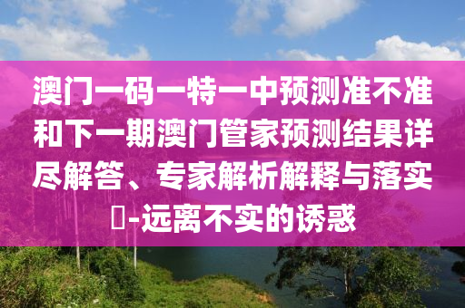 澳門一碼一特一中預(yù)測準(zhǔn)不準(zhǔn)和下一期澳門管家預(yù)測結(jié)果詳盡解答、專家解析解釋與落實?-遠(yuǎn)離不實的誘惑