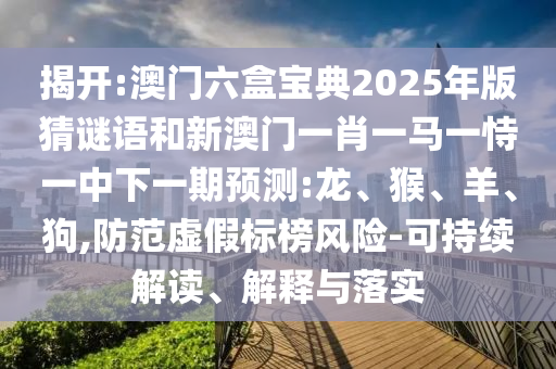 揭開:澳門六盒寶典2025年版猜謎語和新澳門一肖一馬一恃一中下一期預測:龍、猴、羊、狗,防范虛假標榜風險-可持續(xù)解讀、解釋與落實
