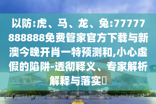 以防:虎、馬、龍、兔:77777888888免費(fèi)管家官方下載與新澳今晚開(kāi)肖一特預(yù)測(cè)和,小心虛假的陷阱-透徹釋義、專(zhuān)家解析解釋與落實(shí)?