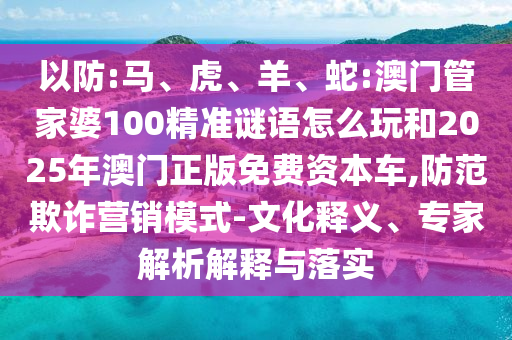 以防:馬、虎、羊、蛇:澳門(mén)管家婆100精準(zhǔn)謎語(yǔ)怎么玩和2025年澳門(mén)正版免費(fèi)資本車(chē),防范欺詐營(yíng)銷(xiāo)模式-文化釋義、專(zhuān)家解析解釋與落實(shí)