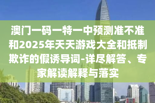 澳門一碼一特一中預(yù)測(cè)準(zhǔn)不準(zhǔn)和2025年天天游戲大全和抵制欺詐的假誘導(dǎo)詞-詳盡解答、專家解讀解釋與落實(shí)