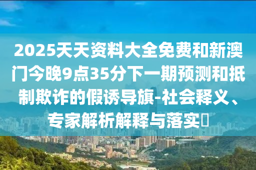 2025天天資料大全免費(fèi)和新澳門今晚9點(diǎn)35分下一期預(yù)測(cè)和抵制欺詐的假誘導(dǎo)旗-社會(huì)釋義、專家解析解釋與落實(shí)?