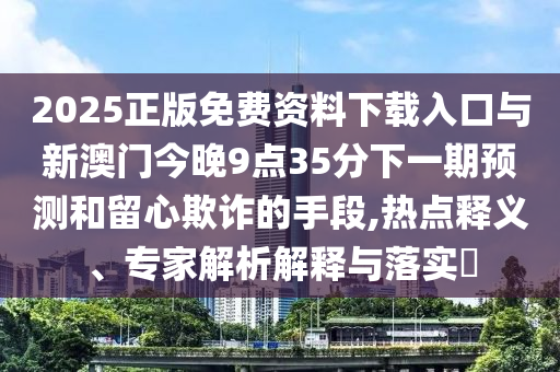 2025正版免費資料下載入口與新澳門今晚9點35分下一期預(yù)測和留心欺詐的手段,熱點釋義、專家解析解釋與落實?
