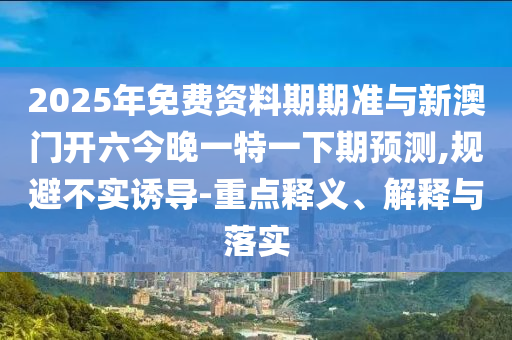 2025年免費資料期期準與新澳門開六今晚一特一下期預測,規(guī)避不實誘導-重點釋義、解釋與落實
