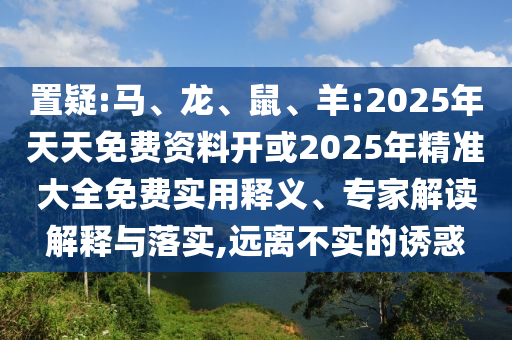 置疑:馬、龍、鼠、羊:2025年天天免費(fèi)資料開(kāi)或2025年精準(zhǔn)大全免費(fèi)實(shí)用釋義、專家解讀解釋與落實(shí),遠(yuǎn)離不實(shí)的誘惑