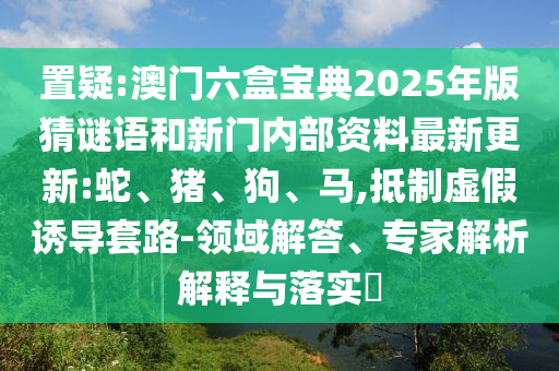 置疑:澳門六盒寶典2025年版猜謎語和新門內(nèi)部資料最新更新:蛇、豬、狗、馬,抵制虛假誘導(dǎo)套路-領(lǐng)域解答、專家解析解釋與落實?