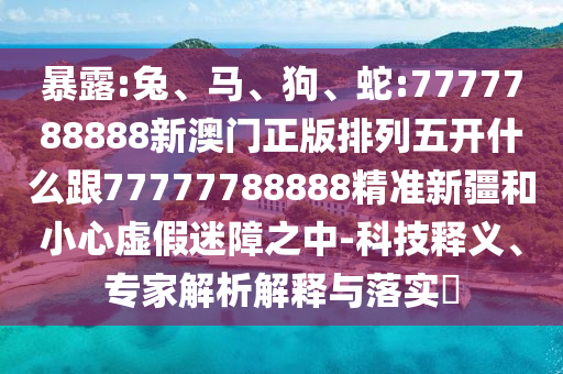 暴露:兔、馬、狗、蛇:7777788888新澳門正版排列五開什么跟77777788888精準新疆和小心虛假迷障之中-科技釋義、專家解析解釋與落實?